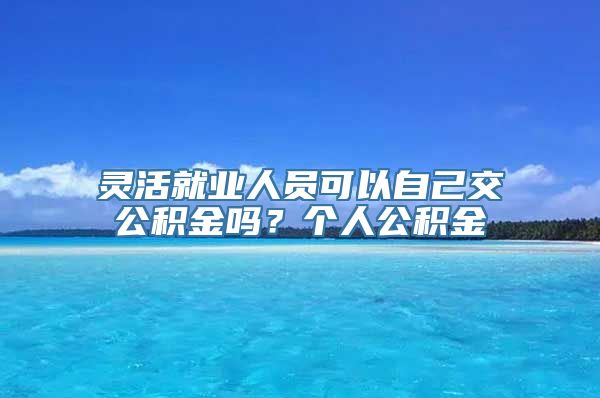 灵活就业人员可以自己交公积金吗？个人公积金