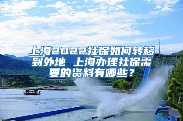 上海2022社保如何转移到外地 上海办理社保需要的资料有哪些？