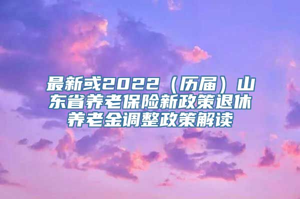 最新或2022（历届）山东省养老保险新政策退休养老金调整政策解读