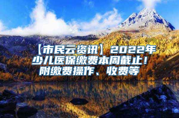 【市民云资讯】2022年少儿医保缴费本周截止！附缴费操作、收费等