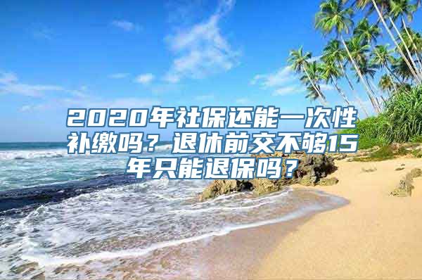 2020年社保还能一次性补缴吗？退休前交不够15年只能退保吗？