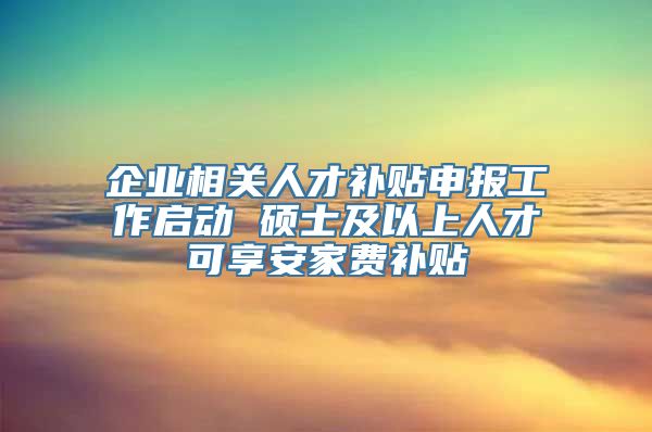 企业相关人才补贴申报工作启动 硕士及以上人才可享安家费补贴