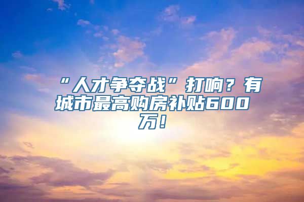 “人才争夺战”打响？有城市最高购房补贴600万！