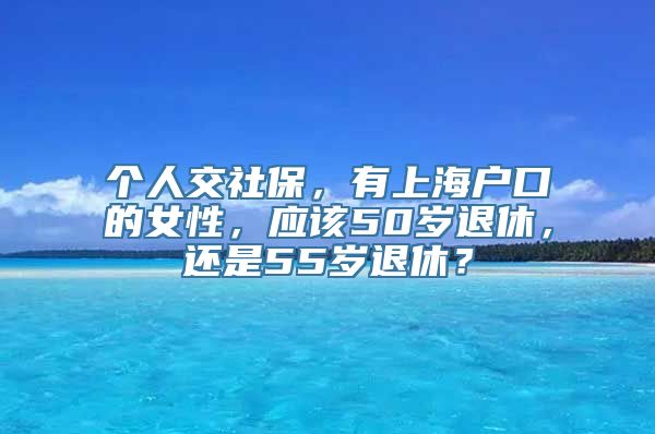 个人交社保，有上海户口的女性，应该50岁退休，还是55岁退休？