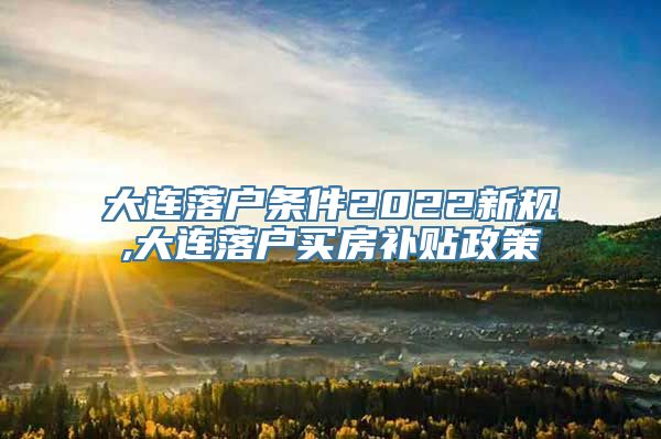 大连落户条件2022新规,大连落户买房补贴政策