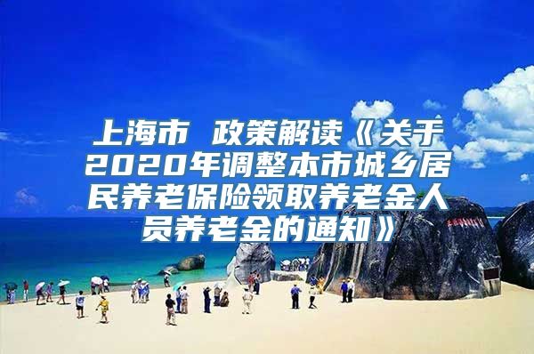 上海市 政策解读《关于2020年调整本市城乡居民养老保险领取养老金人员养老金的通知》