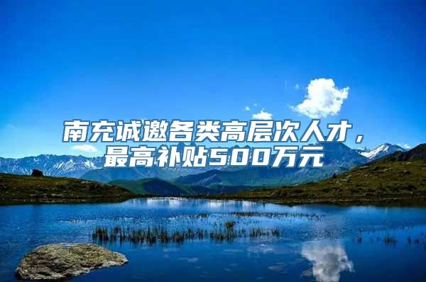 南充诚邀各类高层次人才，最高补贴500万元