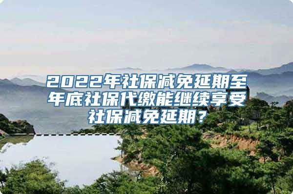 2022年社保减免延期至年底社保代缴能继续享受社保减免延期？