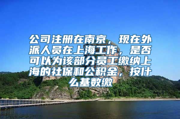 公司注册在南京，现在外派人员在上海工作，是否可以为该部分员工缴纳上海的社保和公积金，按什么基数缴