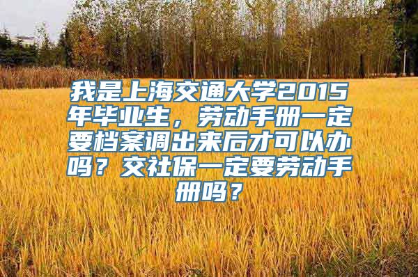 我是上海交通大学2015年毕业生，劳动手册一定要档案调出来后才可以办吗？交社保一定要劳动手册吗？