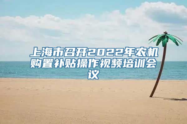 上海市召开2022年农机购置补贴操作视频培训会议