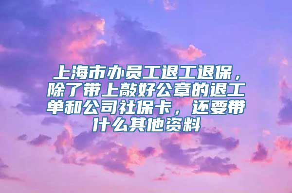 上海市办员工退工退保，除了带上敲好公章的退工单和公司社保卡，还要带什么其他资料