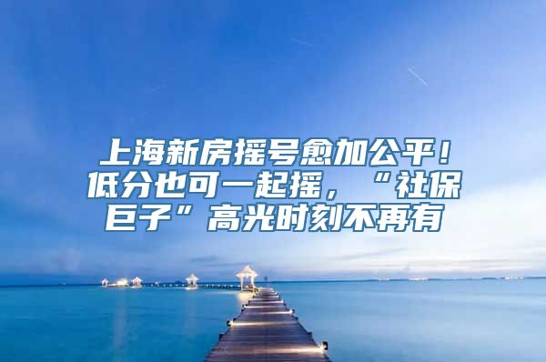 上海新房摇号愈加公平！低分也可一起摇，“社保巨子”高光时刻不再有