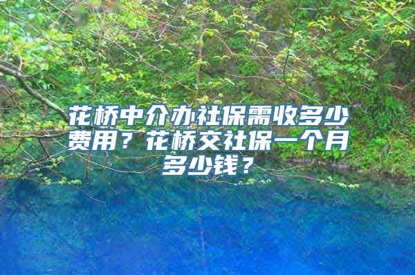 花桥中介办社保需收多少费用？花桥交社保一个月多少钱？