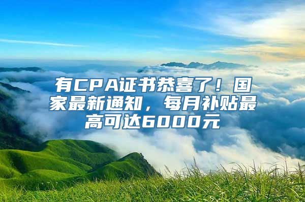 有CPA证书恭喜了！国家最新通知，每月补贴最高可达6000元