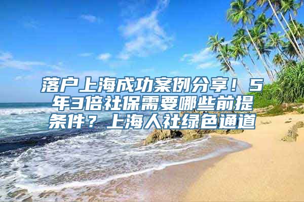 落户上海成功案例分享！5年3倍社保需要哪些前提条件？上海人社绿色通道