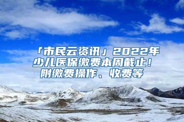 「市民云资讯」2022年少儿医保缴费本周截止！附缴费操作、收费等