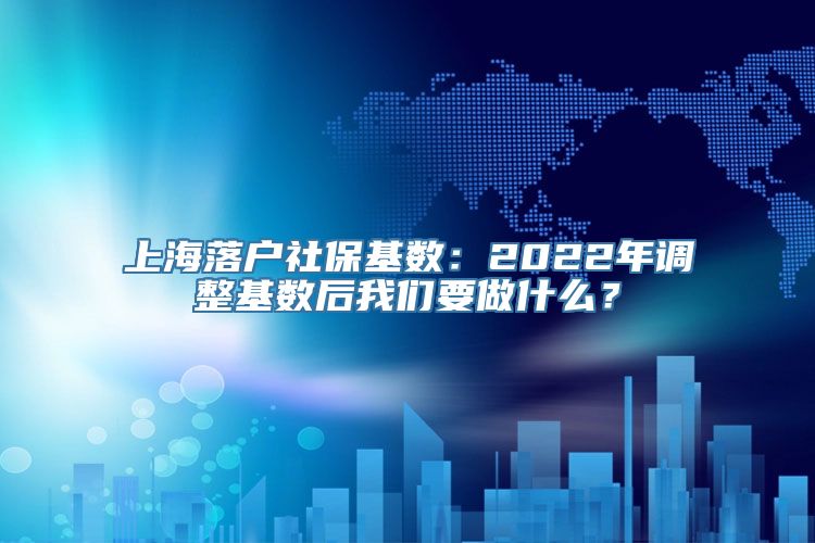 上海落户社保基数：2022年调整基数后我们要做什么？