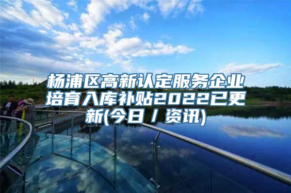 杨浦区高新认定服务企业培育入库补贴2022已更新(今日／资讯)