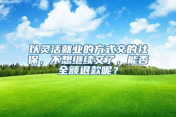 以灵活就业的方式交的社保，不想继续交了，能否全额退款呢？