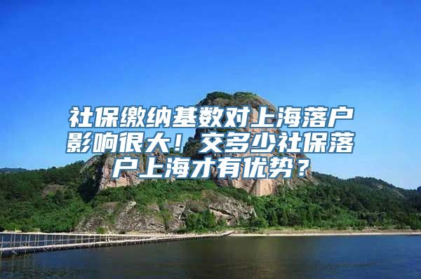 社保缴纳基数对上海落户影响很大！交多少社保落户上海才有优势？