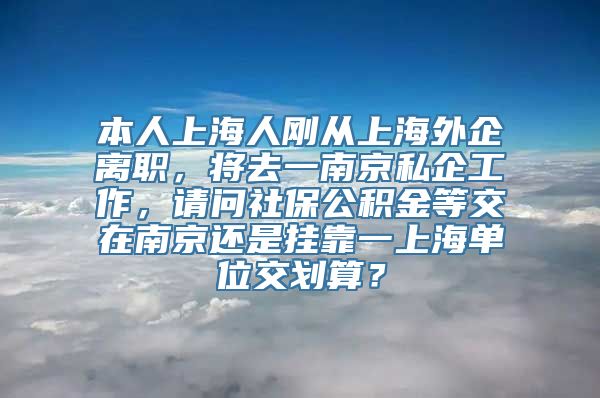 本人上海人刚从上海外企离职，将去一南京私企工作，请问社保公积金等交在南京还是挂靠一上海单位交划算？