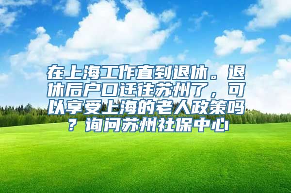 在上海工作直到退休。退休后户口迁往苏州了，可以享受上海的老人政策吗？询问苏州社保中心