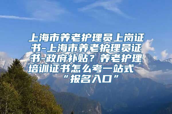 上海市养老护理员上岗证书-上海市养老护理员证书-政府补贴？养老护理培训证书怎么考一站式“报名入口”