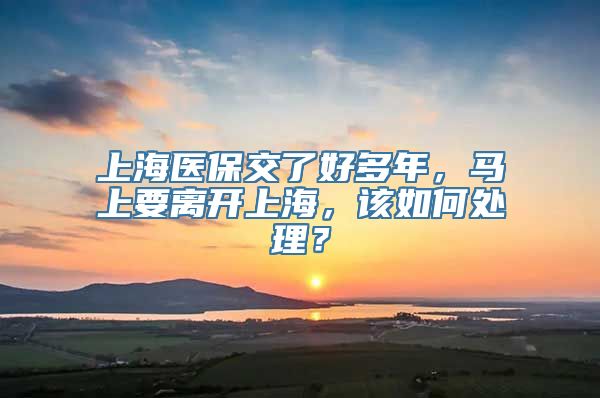 上海医保交了好多年，马上要离开上海，该如何处理？