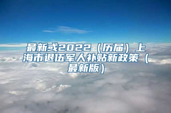 最新或2022（历届）上海市退伍军人补贴新政策（最新版）