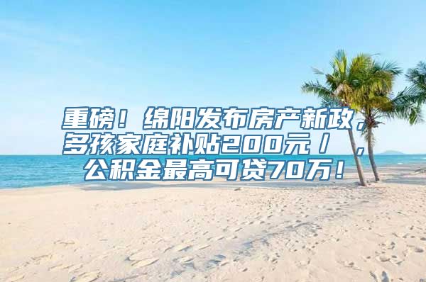 重磅！绵阳发布房产新政，多孩家庭补贴200元／㎡，公积金最高可贷70万！