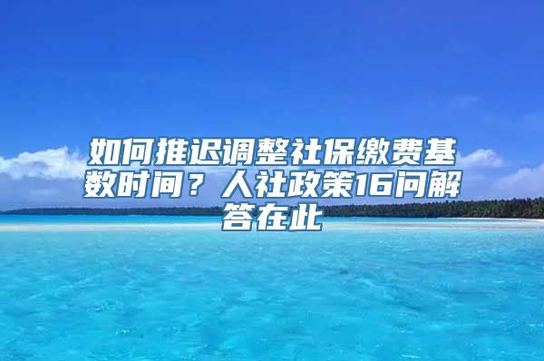 如何推迟调整社保缴费基数时间？人社政策16问解答在此→