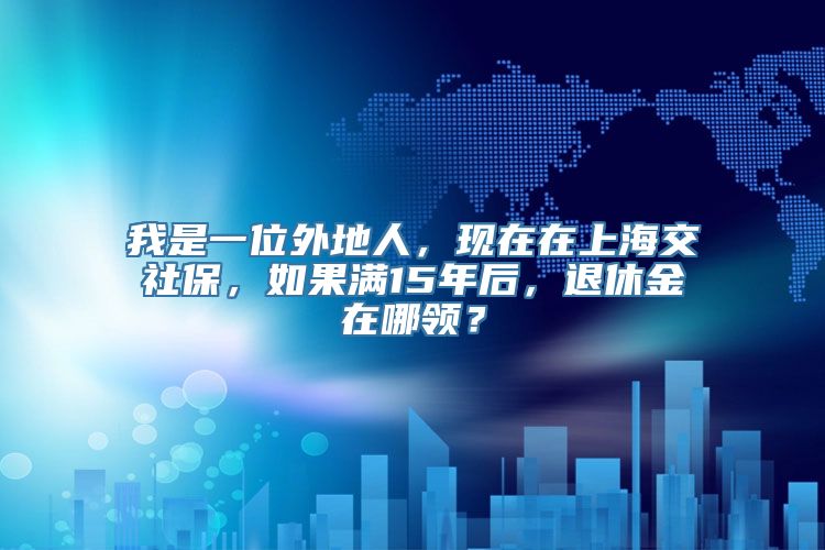 我是一位外地人，现在在上海交社保，如果满15年后，退休金在哪领？