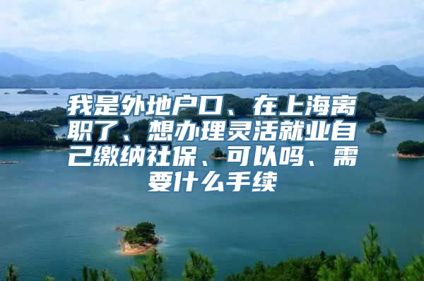 我是外地户口、在上海离职了、想办理灵活就业自己缴纳社保、可以吗、需要什么手续