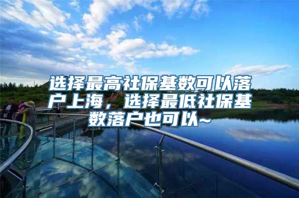 选择最高社保基数可以落户上海，选择最低社保基数落户也可以~