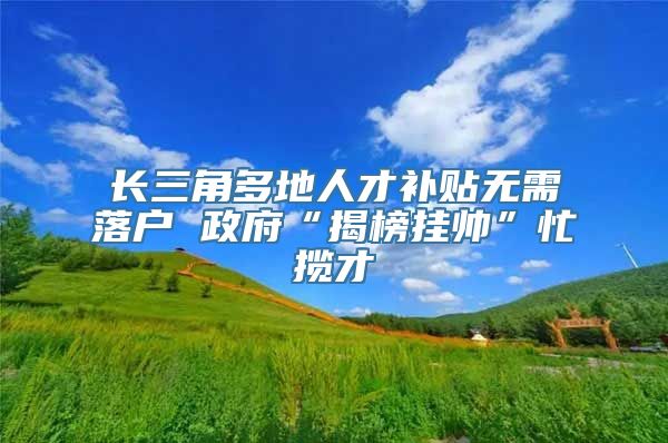 长三角多地人才补贴无需落户 政府“揭榜挂帅”忙揽才