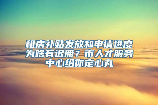 租房补贴发放和申请进度为啥有迟滞？市人才服务中心给你定心丸