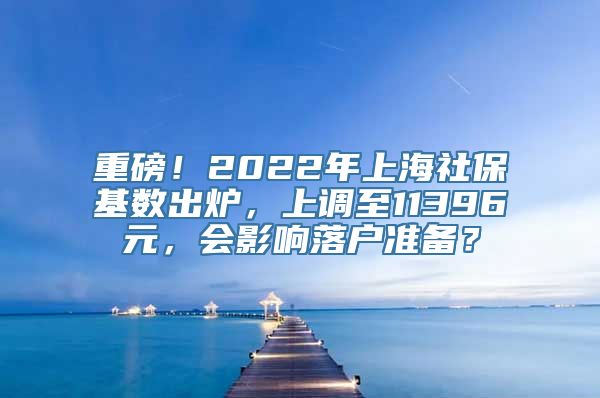 重磅！2022年上海社保基数出炉，上调至11396元，会影响落户准备？