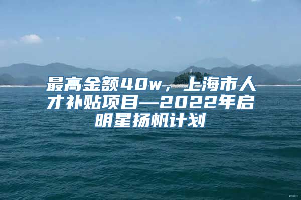 最高金额40w，上海市人才补贴项目—2022年启明星扬帆计划