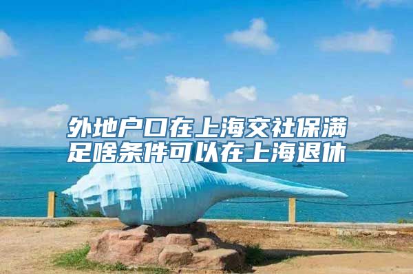 外地户口在上海交社保满足啥条件可以在上海退休