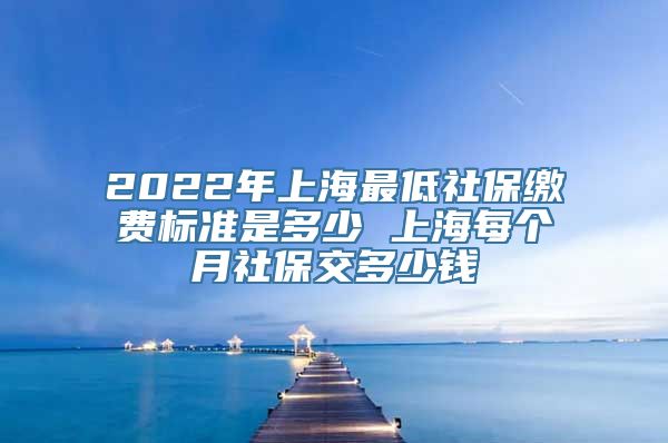 2022年上海最低社保缴费标准是多少 上海每个月社保交多少钱