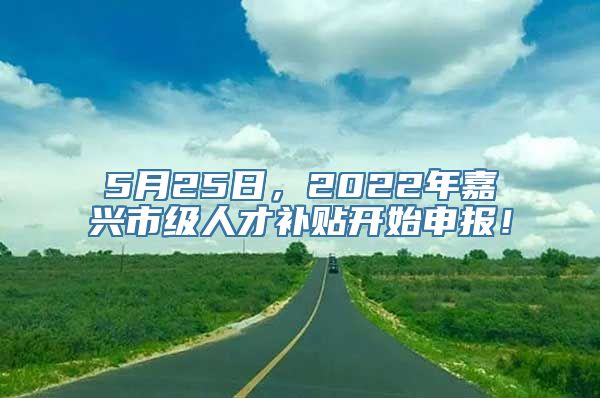 5月25日，2022年嘉兴市级人才补贴开始申报！