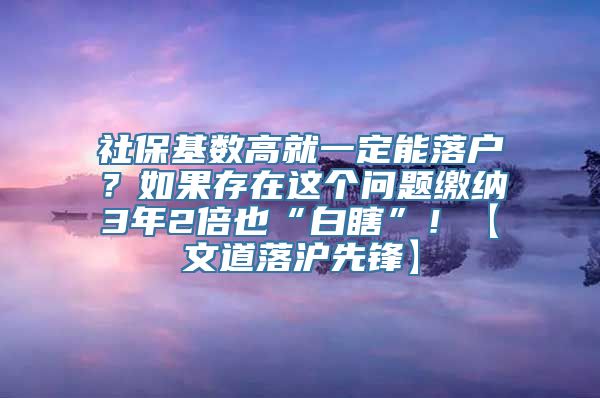 社保基数高就一定能落户？如果存在这个问题缴纳3年2倍也“白瞎”！【文道落沪先锋】