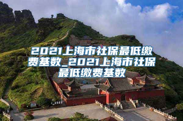 2021上海市社保最低缴费基数_2021上海市社保最低缴费基数