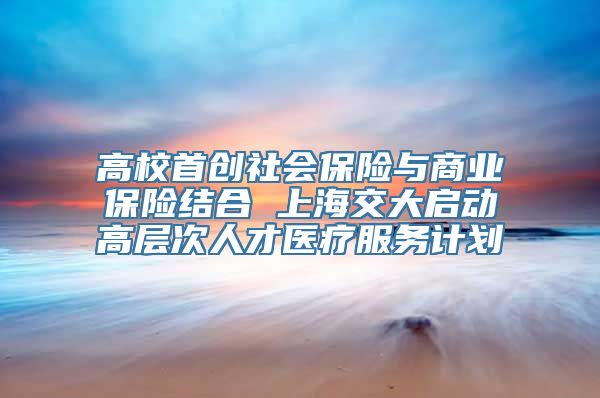 高校首创社会保险与商业保险结合 上海交大启动高层次人才医疗服务计划