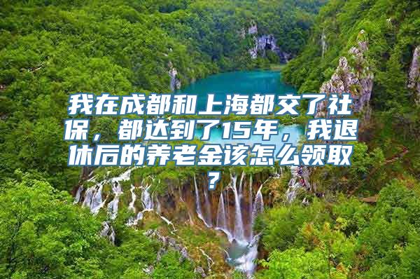 我在成都和上海都交了社保，都达到了15年，我退休后的养老金该怎么领取？