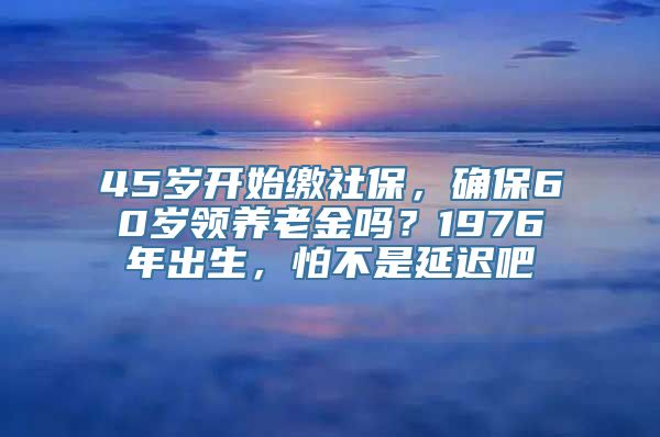 45岁开始缴社保，确保60岁领养老金吗？1976年出生，怕不是延迟吧