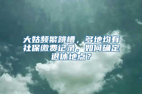 大姑频繁跳槽，多地均有社保缴费记录，如何确定退休地点？