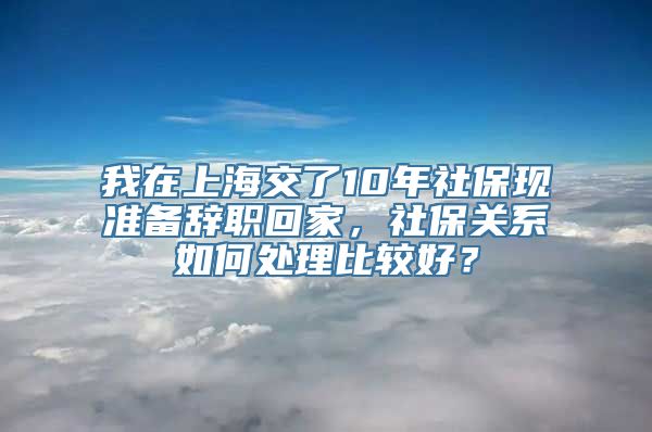 我在上海交了10年社保现准备辞职回家，社保关系如何处理比较好？