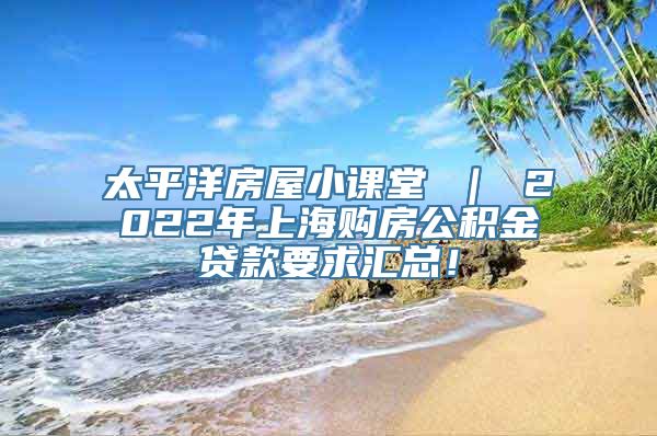 太平洋房屋小课堂 ｜ 2022年上海购房公积金贷款要求汇总！